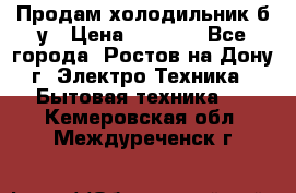 Продам холодильник б/у › Цена ­ 2 500 - Все города, Ростов-на-Дону г. Электро-Техника » Бытовая техника   . Кемеровская обл.,Междуреченск г.